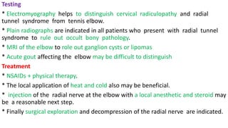 Testing
* Electromyography helps to distinguish cervical radiculopathy and radial
tunnel syndrome from tennis elbow.
* Plain radiographs are indicated in all patients who present with radial tunnel
syndrome to rule out occult bony pathology.
* MRI of the elbow to role out ganglion cysts or lipomas
* Acute gout affecting the elbow may be difficult to distinguish
Treatment
* NSAIDs + physical therapy.
* The local application of heat and cold also may be beneficial.
* injection of the radial nerve at the elbow with a local anesthetic and steroid may
be a reasonable next step.
* Finally surgical exploration and decompression of the radial nerve are indicated.
 