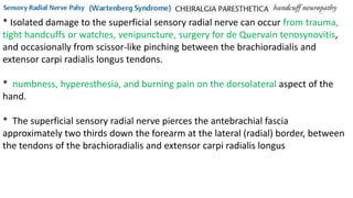 * Isolated damage to the superficial sensory radial nerve can occur from trauma,
tight handcuffs or watches, venipuncture, surgery for de Quervain tenosynovitis,
and occasionally from scissor-like pinching between the brachioradialis and
extensor carpi radialis longus tendons.
* numbness, hyperesthesia, and burning pain on the dorsolateral aspect of the
hand.
* The superficial sensory radial nerve pierces the antebrachial fascia
approximately two thirds down the forearm at the lateral (radial) border, between
the tendons of the brachioradialis and extensor carpi radialis longus
 
