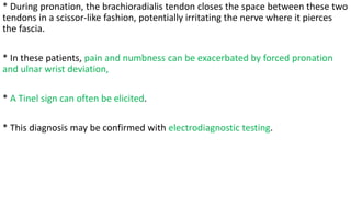 * During pronation, the brachioradialis tendon closes the space between these two
tendons in a scissor-like fashion, potentially irritating the nerve where it pierces
the fascia.
* In these patients, pain and numbness can be exacerbated by forced pronation
and ulnar wrist deviation,
* A Tinel sign can often be elicited.
* This diagnosis may be confirmed with electrodiagnostic testing.
 