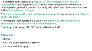* Cheiralgia paresthetica also should be differentiated from cervical
radiculopathy involving the C6 or C7 roots, although patients with cervical
radiculopathy generally present not only with pain and numbness but also
with reflex and motor changes.
* Cervical radiculopathy and radial nerve entrapment may coexist as the “double
crush” syndrome.
* The double crush syndrome is seen most commonly with median nerve
entrapment at the wrist or carpal tunnel syndrome.
* Workup: palin X-ray, ESR ,CBC, ANA, MRI elbow, EMG
Treatment:
- NSAIDS
- Injection local anesthetic + steroid
- decompression surgery
 