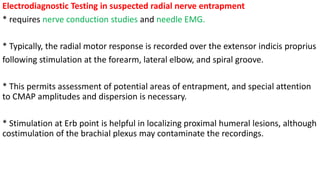 Electrodiagnostic Testing in suspected radial nerve entrapment
* requires nerve conduction studies and needle EMG.
* Typically, the radial motor response is recorded over the extensor indicis proprius
following stimulation at the forearm, lateral elbow, and spiral groove.
* This permits assessment of potential areas of entrapment, and special attention
to CMAP amplitudes and dispersion is necessary.
* Stimulation at Erb point is helpful in localizing proximal humeral lesions, although
costimulation of the brachial plexus may contaminate the recordings.
 