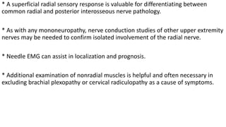 * A superficial radial sensory response is valuable for differentiating between
common radial and posterior interosseous nerve pathology.
* As with any mononeuropathy, nerve conduction studies of other upper extremity
nerves may be needed to confirm isolated involvement of the radial nerve.
* Needle EMG can assist in localization and prognosis.
* Additional examination of nonradial muscles is helpful and often necessary in
excluding brachial plexopathy or cervical radiculopathy as a cause of symptoms.
 