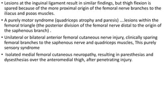 • Lesions at the inguinal ligament result in similar findings, but thigh flexion is
spared because of the more proximal origin of the femoral nerve branches to the
iliacus and psoas muscles.
• A purely motor syndrome (quadriceps atrophy and paresis) ….lesions within the
femoral triangle (the posterior division of the femoral nerve distal to the origin of
the saphenous branch) .
• Unilateral or bilateral anterior femoral cutaneous nerve injury, clinically sparing
femoral branches to the saphenous nerve and quadriceps muscles, This purely
sensory syndrome
• Isolated medial femoral cutaneous neuropathy, resulting in paresthesias and
dysesthesias over the anteromedial thigh, after penetrating injury.
 