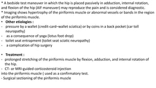 * A bedside test maneuver in which the hip is placed passively in adduction, internal rotation,
and flexion of the hip (AIF maneuver) may reproduce the pain and is considered diagnostic.
* Imaging shows hypertrophy of the piriformis muscle or abnormal vessels or bands in the region
of the piriformis muscle.
• Other etiologies :
- pressure by a wallet (credit-card–wallet sciatica) or by coins in a back pocket (car toll
neuropathy)
- as a consequence of yoga (lotus foot drop)
- toilet seat entrapment (toilet seat sciatic neuropathy)
- a complication of hip surgery
• Treatment :
- prolonged stretching of the piriformis muscle by flexion, adduction, and internal rotation of
the hip.
- CT- or MRI-guided corticosteroid injection
into the piriformis muscle ( used as a confirmatory test.
- Surgical sectioning of the piriformis muscle
 