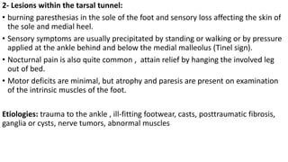 2- Lesions within the tarsal tunnel:
• burning paresthesias in the sole of the foot and sensory loss affecting the skin of
the sole and medial heel.
• Sensory symptoms are usually precipitated by standing or walking or by pressure
applied at the ankle behind and below the medial malleolus (Tinel sign).
• Nocturnal pain is also quite common , attain relief by hanging the involved leg
out of bed.
• Motor deficits are minimal, but atrophy and paresis are present on examination
of the intrinsic muscles of the foot.
Etiologies: trauma to the ankle , ill-fitting footwear, casts, posttraumatic fibrosis,
ganglia or cysts, nerve tumors, abnormal muscles
 