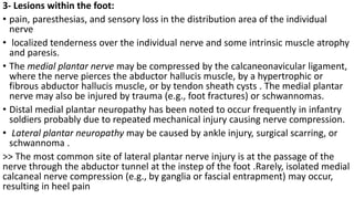 3- Lesions within the foot:
• pain, paresthesias, and sensory loss in the distribution area of the individual
nerve
• localized tenderness over the individual nerve and some intrinsic muscle atrophy
and paresis.
• The medial plantar nerve may be compressed by the calcaneonavicular ligament,
where the nerve pierces the abductor hallucis muscle, by a hypertrophic or
fibrous abductor hallucis muscle, or by tendon sheath cysts . The medial plantar
nerve may also be injured by trauma (e.g., foot fractures) or schwannomas.
• Distal medial plantar neuropathy has been noted to occur frequently in infantry
soldiers probably due to repeated mechanical injury causing nerve compression.
• Lateral plantar neuropathy may be caused by ankle injury, surgical scarring, or
schwannoma .
>> The most common site of lateral plantar nerve injury is at the passage of the
nerve through the abductor tunnel at the instep of the foot .Rarely, isolated medial
calcaneal nerve compression (e.g., by ganglia or fascial entrapment) may occur,
resulting in heel pain
 