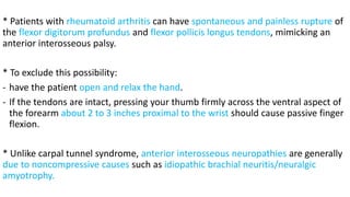 * Patients with rheumatoid arthritis can have spontaneous and painless rupture of
the flexor digitorum profundus and flexor pollicis longus tendons, mimicking an
anterior interosseous palsy.
* To exclude this possibility:
- have the patient open and relax the hand.
- If the tendons are intact, pressing your thumb firmly across the ventral aspect of
the forearm about 2 to 3 inches proximal to the wrist should cause passive finger
flexion.
* Unlike carpal tunnel syndrome, anterior interosseous neuropathies are generally
due to noncompressive causes such as idiopathic brachial neuritis/neuralgic
amyotrophy.
 