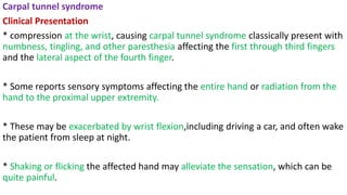 Carpal tunnel syndrome
Clinical Presentation
* compression at the wrist, causing carpal tunnel syndrome classically present with
numbness, tingling, and other paresthesia affecting the first through third fingers
and the lateral aspect of the fourth finger.
* Some reports sensory symptoms affecting the entire hand or radiation from the
hand to the proximal upper extremity.
* These may be exacerbated by wrist flexion,including driving a car, and often wake
the patient from sleep at night.
* Shaking or flicking the affected hand may alleviate the sensation, which can be
quite painful.
 