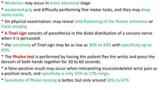 * Weakness may occur in more advanced stage
* weakened grip and difficulty performing fine motor tasks, and they may drop
items easily.
* On physical examination: may reveal mild flattening of the thenar eminence or
frank atrophy.
* A Tinel sign consists of paresthesia in the distal distribution of a sensory nerve
when it is percussed.
* the sensitivity of Tinel sign may be as low as 30% to 43% with specificity up to
65%.
* The Phalen test is performed by having the patient flex the wrists and press the
dorsum of both hands together for 30 to 60 seconds.
* A false-positive result may occur when interpreting musculoskeletal wrist pain as
a positive result, and specificity is only 15% to 17% range.
* Sensitivity of Phalen testing is better, but only around 50% to 67%
 