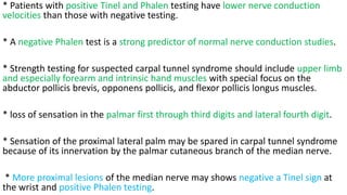* Patients with positive Tinel and Phalen testing have lower nerve conduction
velocities than those with negative testing.
* A negative Phalen test is a strong predictor of normal nerve conduction studies.
* Strength testing for suspected carpal tunnel syndrome should include upper limb
and especially forearm and intrinsic hand muscles with special focus on the
abductor pollicis brevis, opponens pollicis, and flexor pollicis longus muscles.
* loss of sensation in the palmar first through third digits and lateral fourth digit.
* Sensation of the proximal lateral palm may be spared in carpal tunnel syndrome
because of its innervation by the palmar cutaneous branch of the median nerve.
* More proximal lesions of the median nerve may shows negative a Tinel sign at
the wrist and positive Phalen testing.
 