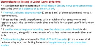 Electrodiagnostic Testing in Carpal Tunnel Syndrome
* It is recommended to perform an initial median sensory nerve conduction study
across the wrist at a distance of 13 cm or 14 cm.
* If normal, a shorter segment study (7 cm to 8 cm) of the median mixed nerve is
recommended.
* These studies should be performed with a radial or ulnar sensory or mixed
response across the same distance in the same limb for comparison of interlatency
differences.
* A median motor response recording over the abductor pollicis brevis is also
recommended, along with measurement of another motor response in the same
limb.
* Optional testing includes needle EMG of C5 to T1 muscles (to exclude cervical
radiculopathy as a contributing factor) and supplementary nerve conduction
studies
 