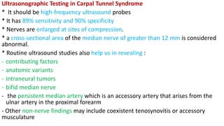 Ultrasonographic Testing in Carpal Tunnel Syndrome
* It should be high-frequency ultrasound probes
* It has 89% sensitivity and 90% specificity
* Nerves are enlarged at sites of compression.
* a cross-sectional area of the median nerve of greater than 12 mm is considered
abnormal.
* Routine ultrasound studies also help us in revealing :
- contributing factors
- anatomic variants
- intraneural tumors
- bifid median nerve
- the persistent median artery which is an accessory artery that arises from the
ulnar artery in the proximal forearm
- Other non-nerve findings may include coexistent tenosynovitis or accessory
musculature
 