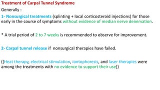 Treatment of Carpal Tunnel Syndrome
Generally :
1- Nonsurgical treatments (splinting + local corticosteroid injections) for those
early in the course of symptoms without evidence of median nerve denervation.
* A trial period of 2 to 7 weeks is recommended to observe for improvement.
2- Carpal tunnel release if nonsurgical therapies have failed.
((Heat therapy, electrical stimulation, iontophoresis, and laser therapies were
among the treatments with no evidence to support their use))
 