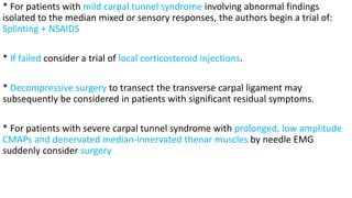 * For patients with mild carpal tunnel syndrome involving abnormal findings
isolated to the median mixed or sensory responses, the authors begin a trial of:
Splinting + NSAIDS
* If failed consider a trial of local corticosteroid injections.
* Decompressive surgery to transect the transverse carpal ligament may
subsequently be considered in patients with significant residual symptoms.
* For patients with severe carpal tunnel syndrome with prolonged, low amplitude
CMAPs and denervated median-innervated thenar muscles by needle EMG
suddenly consider surgery
 