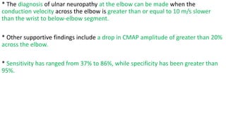 * The diagnosis of ulnar neuropathy at the elbow can be made when the
conduction velocity across the elbow is greater than or equal to 10 m/s slower
than the wrist to below-elbow segment.
* Other supportive findings include a drop in CMAP amplitude of greater than 20%
across the elbow.
* Sensitivity has ranged from 37% to 86%, while specificity has been greater than
95%.
 