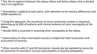 * The 10-cm segment between the above elbow and below-elbow sites is divided
into 2-cm segments.
* Stimulation is applied at each point, with attention to the latency differences and
CMAP waveforms.
* Using this approach, the sensitivity of nerve conduction studies is improved,
detecting up to 90% of patients with clinical evidence of ulnar neuropathy at the
elbow.
* Needle EMG is essential in assessing ulnar neuropathy at the elbow.
* Examination of ulnar-innervated muscles is helpful for both localization and
assessment of severity.
* Other muscles with C7 and C8 innervation should also be sampled to assess for
the presence of coexistent cervical radiculopathy or brachial plexopathy.
 
