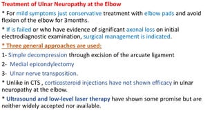 Treatment of Ulnar Neuropathy at the Elbow
* For mild symptoms just conservative treatment with elbow pads and avoid
flexion of the elbow for 3months.
* If is failed or who have evidence of significant axonal loss on initial
electrodiagnostic examination, surgical management is indicated.
* Three general approaches are used:
1- Simple decompression through excision of the arcuate ligament
2- Medial epicondylectomy
3- Ulnar nerve transposition.
* Unlike in CTS , corticosteroid injections have not shown efficacy in ulnar
neuropathy at the elbow.
* Ultrasound and low-level laser therapy have shown some promise but are
neither widely accepted nor available.
 