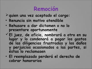 Remoción
quien una vez aceptado el cargo:
• Renuncia sin motivo atendible
• Rehusare a dar dictamen o no lo
presentare oportunamente
El juez, de oficio, nombrará a otro en su
lugar y lo condenará a pagar los gastos
de las diligencias frustradas y los daños
y perjuicios ocasionados a las partes, si
éstas lo reclamasen
• El reemplazado perderá el derecho de
cobrar honorarios
 