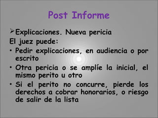 Post Informe
Explicaciones. Nueva pericia
El juez puede:
• Pedir explicaciones, en audiencia o por
escrito
• Otra pericia o se amplíe la inicial, el
mismo perito u otro
• Si el perito no concurre, pierde los
derechos a cobrar honorarios, o riesgo
de salir de la lista
 