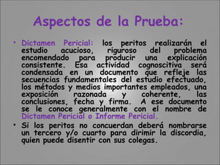 Aspectos de la Prueba:
• Dictamen Pericial: los peritos realizarán el
estudio acucioso, riguroso del problema
encomendado para producir una explicación
consistente. Esa actividad cognoscitiva será
condensada en un documento que refleje las
secuencias fundamentales del estudio efectuado,
los métodos y medios importantes empleados, una
exposición razonada y coherente, las
conclusiones, fecha y firma. A ese documento
se le conoce generalmente con el nombre de
Dictamen Pericial o Informe Pericial.
• Si los peritos no concuerdan deberá nombrarse
un tercero y/o cuarto para dirimir la discordia,
quien puede disentir con sus colegas.
 