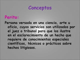 Conceptos
Perito:
Persona versada en una ciencia, arte u
oficio, cuyos servicios son utilizados por
el juez o tribunal para que los ilustre
en el esclarecimiento de un hecho que
requiere de conocimientos especiales
científicos, técnicos o prácticos sobre
hechos litigiosos.
 