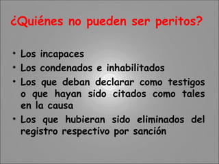 ¿Quiénes no pueden ser peritos?
• Los incapaces
• Los condenados e inhabilitados
• Los que deban declarar como testigos
o que hayan sido citados como tales
en la causa
• Los que hubieran sido eliminados del
registro respectivo por sanción
 