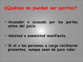 ¿Quiénes no pueden ser peritos?
• Acusador o acusado por las partes
antes del juicio
• Amistad o enemistad manifiesta.
• Si el o las personas a cargo recibieron
presentes, aunque sean de poco valor.
 