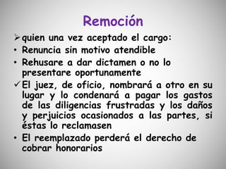 Remoción
quien una vez aceptado el cargo:
• Renuncia sin motivo atendible
• Rehusare a dar dictamen o no lo
presentare oportunamente
El juez, de oficio, nombrará a otro en su
lugar y lo condenará a pagar los gastos
de las diligencias frustradas y los daños
y perjuicios ocasionados a las partes, si
éstas lo reclamasen
• El reemplazado perderá el derecho de
cobrar honorarios
 