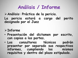 Análisis / Informe
Análisis: Práctica de la pericia.
La pericia estará a cargo del perito
designado por el Juez
Informe
• Presentación del dictamen por escrito,
con copias a las partes.
• Los consultores técnicos podrán
presentar por separado sus respectivos
informes, cumpliendo los mismos
requisitos y dentro del plazo estipulado.
 