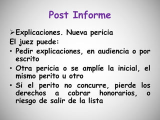 Post Informe
Explicaciones. Nueva pericia
El juez puede:
• Pedir explicaciones, en audiencia o por
escrito
• Otra pericia o se amplíe la inicial, el
mismo perito u otro
• Si el perito no concurre, pierde los
derechos a cobrar honorarios, o
riesgo de salir de la lista
 