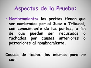 Aspectos de la Prueba:
• Nombramiento: los peritos tienen que
ser nombrados por el Juez o Tribunal,
con conocimiento de las partes, a fin
de que puedan ser recusados o
tachados por causas anteriores o
posteriores al nombramiento.
Causas de tacha: las mismas para no
ser.
 