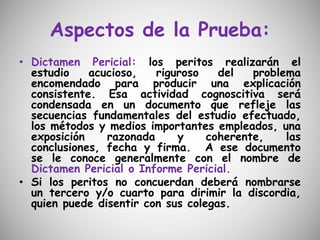 Aspectos de la Prueba:
• Dictamen Pericial: los peritos realizarán el
estudio acucioso, riguroso del problema
encomendado para producir una explicación
consistente. Esa actividad cognoscitiva será
condensada en un documento que refleje las
secuencias fundamentales del estudio efectuado,
los métodos y medios importantes empleados, una
exposición razonada y coherente, las
conclusiones, fecha y firma. A ese documento
se le conoce generalmente con el nombre de
Dictamen Pericial o Informe Pericial.
• Si los peritos no concuerdan deberá nombrarse
un tercero y/o cuarto para dirimir la discordia,
quien puede disentir con sus colegas.
 