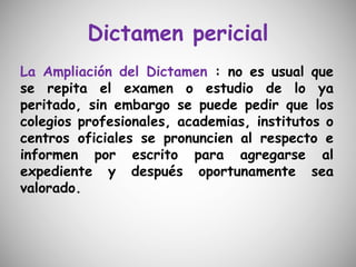 Dictamen pericial
La Ampliación del Dictamen : no es usual que
se repita el examen o estudio de lo ya
peritado, sin embargo se puede pedir que los
colegios profesionales, academias, institutos o
centros oficiales se pronuncien al respecto e
informen por escrito para agregarse al
expediente y después oportunamente sea
valorado.
 