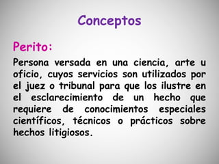 Conceptos
Perito:
Persona versada en una ciencia, arte u
oficio, cuyos servicios son utilizados por
el juez o tribunal para que los ilustre en
el esclarecimiento de un hecho que
requiere de conocimientos especiales
científicos, técnicos o prácticos sobre
hechos litigiosos.
 