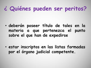 ¿ Quiénes pueden ser peritos?
• deberán poseer título de tales en la
materia a que pertenezca el punto
sobre el que han de expedirse
• estar inscriptos en las listas formadas
por el órgano judicial competente.
 