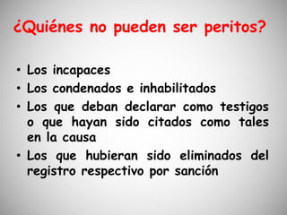 ¿Quiénes no pueden ser peritos?
• Los incapaces
• Los condenados e inhabilitados
• Los que deban declarar como testigos
o que hayan sido citados como tales
en la causa
• Los que hubieran sido eliminados del
registro respectivo por sanción
 
