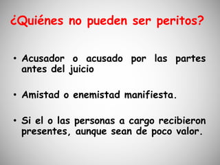 ¿Quiénes no pueden ser peritos?
• Acusador o acusado por las partes
antes del juicio
• Amistad o enemistad manifiesta.
• Si el o las personas a cargo recibieron
presentes, aunque sean de poco valor.
 