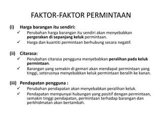 FAKTOR-FAKTOR PERMINTAAN
(i) Harga barangan itu sendiri:
 Perubahan harga barangan itu sendiri akan menyebabkan
pergerakan di sepanjang keluk permintaan.
 Harga dan kuantiti permintaan berhubung secara negatif.
(ii) Citarasa:
 Perubahan citarasa pengguna menyebabkan peralihan pada keluk
permintaan.
 Barangan yang semakin di gemari akan mendapat permintaan yang
tinggi, seterusnya menyebabkan keluk permintaan beralih ke kanan.
(iii) Pendapatan pengguna :
 Perubahan pendapatan akan menyebabkan peralihan keluk.
 Pendapatan mempunyai hubungan yang positif dengan permintaan,
semakin tinggi pendapatan, permintaan terhadap barangan dan
perkhidmatan akan bertambah.
 