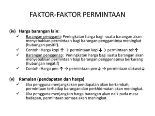 FAKTOR-FAKTOR PERMINTAAN
(iv) Harga barangan lain:
 Barangan pengganti: Peningkatan harga bagi suatu barangan akan
menyebabkan permintaan bagi barangan penggantinya meningkat
(hubungan positif).
 Contoh: Harga kopi ↑ → permintaan kopi↓→ permintaan teh↑
 Barangan penggenap: Peningkatan harga bagi suatu barangan akan
menyebabkan permintaan bagi barangan penggenapnya berkurang
(hubungan negatif)
 Contoh: Harga pen ↑ → permintaan pen↓ → permintaan dakwat↓
(v) Ramalan (pendapatan dan harga)
 Jika pengguna menjangkakan pendapatan akan bertambah,
permintaan terhadap barangan dan perkhidmatan akan meningkat.
 Jika pengguna menjangkan harga barangan akan naik pada masa
hadapan, permintaan semasa akan meningkat.
 