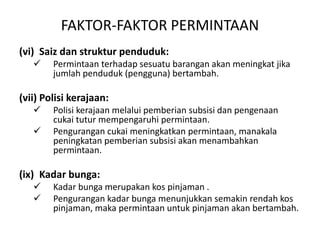 FAKTOR-FAKTOR PERMINTAAN
(vi) Saiz dan struktur penduduk:
 Permintaan terhadap sesuatu barangan akan meningkat jika
jumlah penduduk (pengguna) bertambah.
(vii) Polisi kerajaan:
 Polisi kerajaan melalui pemberian subsisi dan pengenaan
cukai tutur mempengaruhi permintaan.
 Pengurangan cukai meningkatkan permintaan, manakala
peningkatan pemberian subsisi akan menambahkan
permintaan.
(ix) Kadar bunga:
 Kadar bunga merupakan kos pinjaman .
 Pengurangan kadar bunga menunjukkan semakin rendah kos
pinjaman, maka permintaan untuk pinjaman akan bertambah.
 