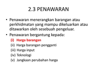 2.3 PENAWARAN
• Penawaran menerangkan barangan atau
perkhidmatan yang mampu dikeluarkan atau
ditawarkan oleh sesebuah pengeluar.
• Penawaran bergantung kepada:
(i) Harga barangan
(ii) Harga barangan pengganti
(iii) Harga input
(iv) Teknologi
(v) Jangkaan perubahan harga
 