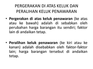 PERGERAKAN DI ATAS KELUK DAN
PERALIHAN KELUK PENAWARAN
• Pergerakan di atas keluk penawaran (ke atas
atau ke bawah) adalah di sebabkan oleh
perubahan harga barangan itu sendiri; faktor
lain di andaikan tetap.
• Peralihan keluk penawaran (ke kiri atau ke
kanan) adalah disebabkan oleh faktor-faktor
lain; harga barangan tersebut di andaikan
tetap.
 