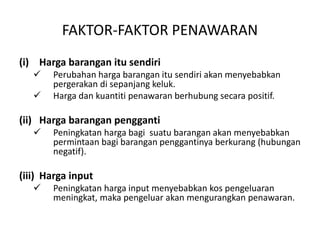 FAKTOR-FAKTOR PENAWARAN
(i) Harga barangan itu sendiri
 Perubahan harga barangan itu sendiri akan menyebabkan
pergerakan di sepanjang keluk.
 Harga dan kuantiti penawaran berhubung secara positif.
(ii) Harga barangan pengganti
 Peningkatan harga bagi suatu barangan akan menyebabkan
permintaan bagi barangan penggantinya berkurang (hubungan
negatif).
(iii) Harga input
 Peningkatan harga input menyebabkan kos pengeluaran
meningkat, maka pengeluar akan mengurangkan penawaran.
 