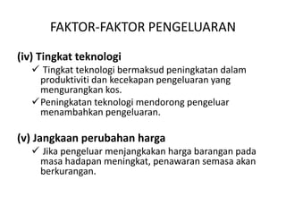 FAKTOR-FAKTOR PENGELUARAN
(iv) Tingkat teknologi
 Tingkat teknologi bermaksud peningkatan dalam
produktiviti dan kecekapan pengeluaran yang
mengurangkan kos.
Peningkatan teknologi mendorong pengeluar
menambahkan pengeluaran.
(v) Jangkaan perubahan harga
 Jika pengeluar menjangkakan harga barangan pada
masa hadapan meningkat, penawaran semasa akan
berkurangan.
 