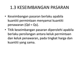 1.3 KESEIMBANGAN PASARAN
• Keseimbangan pasaran berlaku apabila
kuantiti permintaan menyamai kuantiti
penawaran (Qd = Qs).
• Titik keseimbangan pasaran diperolehi apabila
berlaku persilangan antara keluk permintaan
dan keluk penawaran, pada tingkat harga dan
kuantiti yang sama.
 