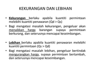 KEKURANGAN DAN LEBIHAN
• Kekurangan berlaku apabila kuantiti permintaan
melebihi kuantiti penawaran (Qd > Qs)
• Bagi mengatasi masalah kekurangan, pengeluar akan
menaikkan harga barangan supaya permintaan
berkurang, dan seterusnya mencapai keseimbangan.
• Lebihan berlaku apabila kuantiti penawaran melebihi
kuantiti permintaan (Qs > Qd)
• Bagi mengatasi masalah lebihan, pengeluar bertindak
mengurangkan harga, supaya permintaan bertambah,
dan seterusnya mencapai keseimbangan.
 