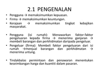 2.1 PENGENALAN
• Pengguna → memaksimumkan kepuasan.
• Firma → memaksimumkan keuntungan.
• Kerajaan → memaksimumkan tingkat kebajikan
masyarakat.
• Pengguna (isi rumah): Menawarkan faktor-faktor
pengeluaran kepada firma → menerima ganjaran →
membeli barangan dan perkhidmatan daripada pengeluar.
• Pengeluar (firma): Membeli faktor pengeluaran dari isi
rumah →menjual barangan dan perkhidmatan →
menerima untung.
• Tindakbalas permintaan dan penawaran menentukan
keseimbangan harga dan kuantiti dalam pasaran.
 