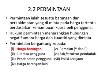 2.2 PERMINTAAN
• Permintaan ialah sesuatu barangan dan
perkhidmatan yang di minta pada harga tertentu
berdasarkan kemampuan kuasa beli pengguna.
• Hukum permintaan menerangkan hubungan
negatif antara harga dan kuantiti yang diminta.
• Permintaan bergantung kepada:
(i) Harga barangan (v) Ramalan (Y dan P)
(ii) Citarasa pengguna (vi) Saiz/struktur penduduk
(iii) Pendapatan pengguna (vii) Polisi kerajaan
(iv) Harga barangan lain
 