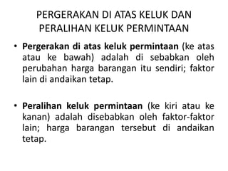 PERGERAKAN DI ATAS KELUK DAN
PERALIHAN KELUK PERMINTAAN
• Pergerakan di atas keluk permintaan (ke atas
atau ke bawah) adalah di sebabkan oleh
perubahan harga barangan itu sendiri; faktor
lain di andaikan tetap.
• Peralihan keluk permintaan (ke kiri atau ke
kanan) adalah disebabkan oleh faktor-faktor
lain; harga barangan tersebut di andaikan
tetap.
 