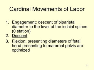 Cardinal Movements of Labor

1. Engagement: descent of biparietal
   diameter to the level of the ischial spines
   (0 station)
2. Descent
3. Flexion: presenting diameters of fetal
   head presenting to maternal pelvis are
   optimized


                                             21
 